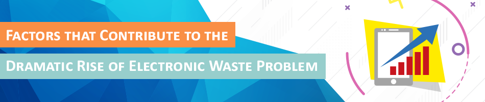Factors that Contribute to the Dramatic Rise of Electronic Waste Problem